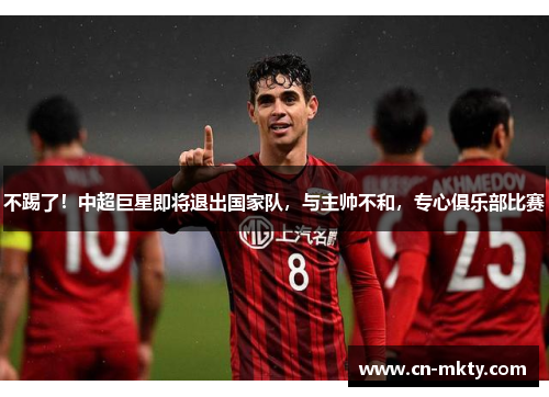 不踢了！中超巨星即将退出国家队，与主帅不和，专心俱乐部比赛