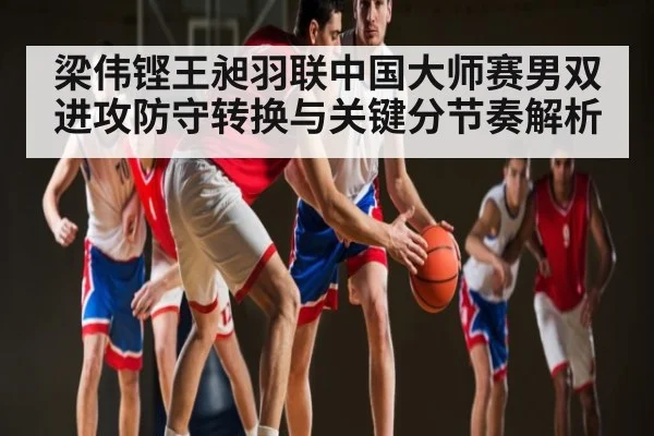 梁伟铿王昶羽联中国大师赛男双进攻防守转换与关键分节奏解析 | Kaiyun Esports