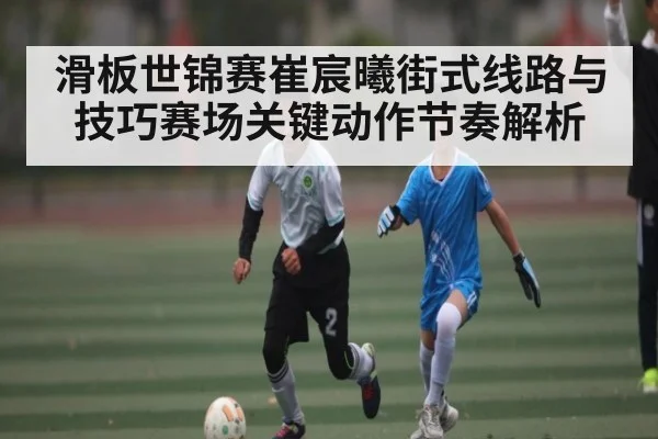 滑板世锦赛崔宸曦街式线路与技巧赛场关键动作节奏解析 | Kaiyun Esports