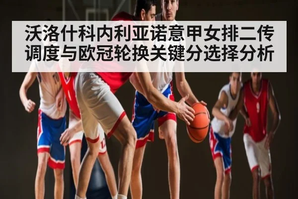 沃洛什科内利亚诺意甲女排二传调度与欧冠轮换关键分选择分析 | Kaiyun Esports