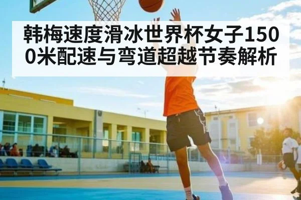 韩梅速度滑冰世界杯女子1500米配速与弯道超越节奏解析 | Kaiyun Esports